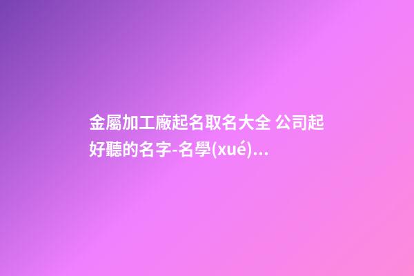 金屬加工廠起名取名大全 公司起好聽的名字-名學(xué)網(wǎng)-第1張-公司起名-玄機(jī)派